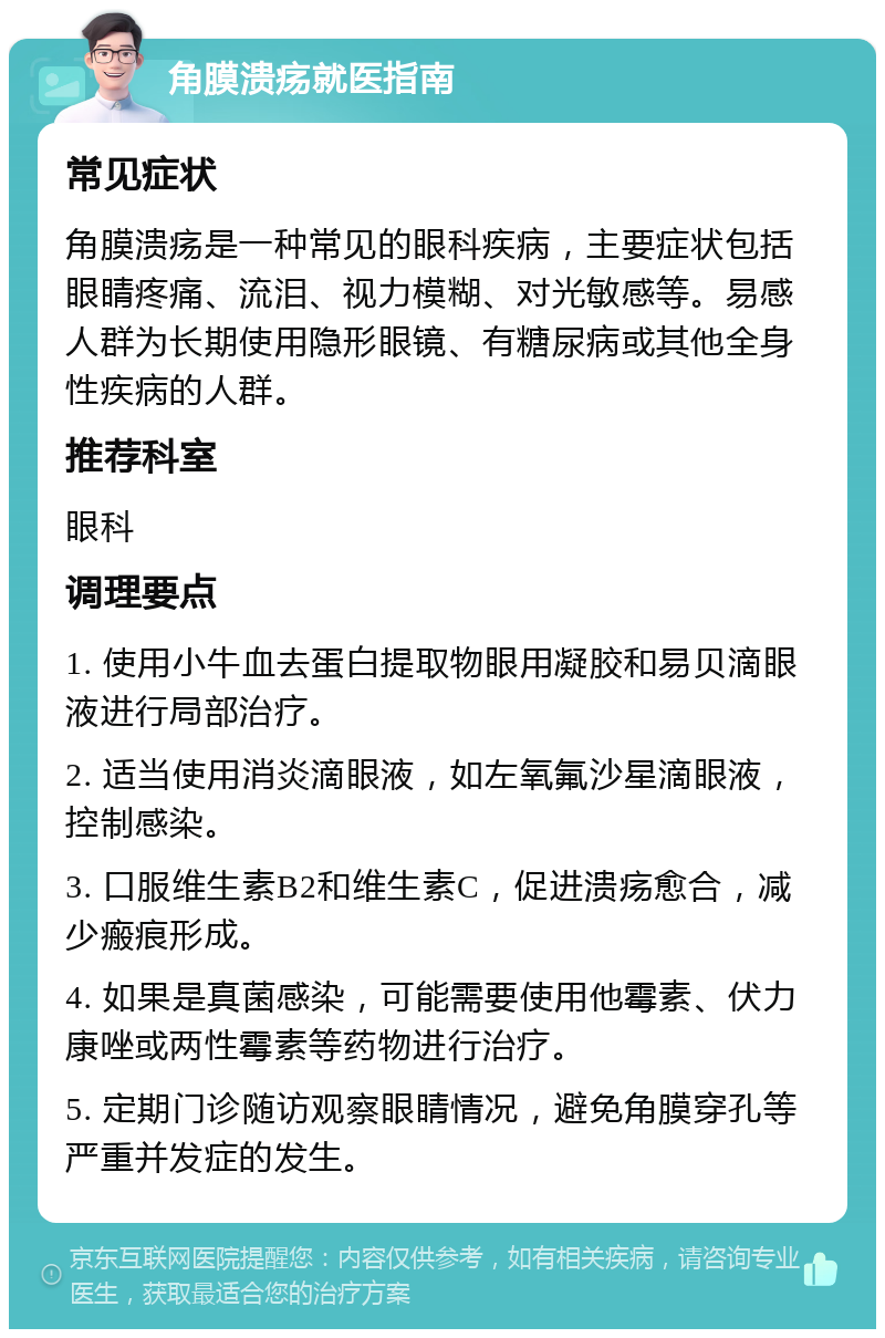 角膜溃疡就医指南 常见症状 角膜溃疡是一种常见的眼科疾病，主要症状包括眼睛疼痛、流泪、视力模糊、对光敏感等。易感人群为长期使用隐形眼镜、有糖尿病或其他全身性疾病的人群。 推荐科室 眼科 调理要点 1. 使用小牛血去蛋白提取物眼用凝胶和易贝滴眼液进行局部治疗。 2. 适当使用消炎滴眼液，如左氧氟沙星滴眼液，控制感染。 3. 口服维生素B2和维生素C，促进溃疡愈合，减少瘢痕形成。 4. 如果是真菌感染，可能需要使用他霉素、伏力康唑或两性霉素等药物进行治疗。 5. 定期门诊随访观察眼睛情况，避免角膜穿孔等严重并发症的发生。