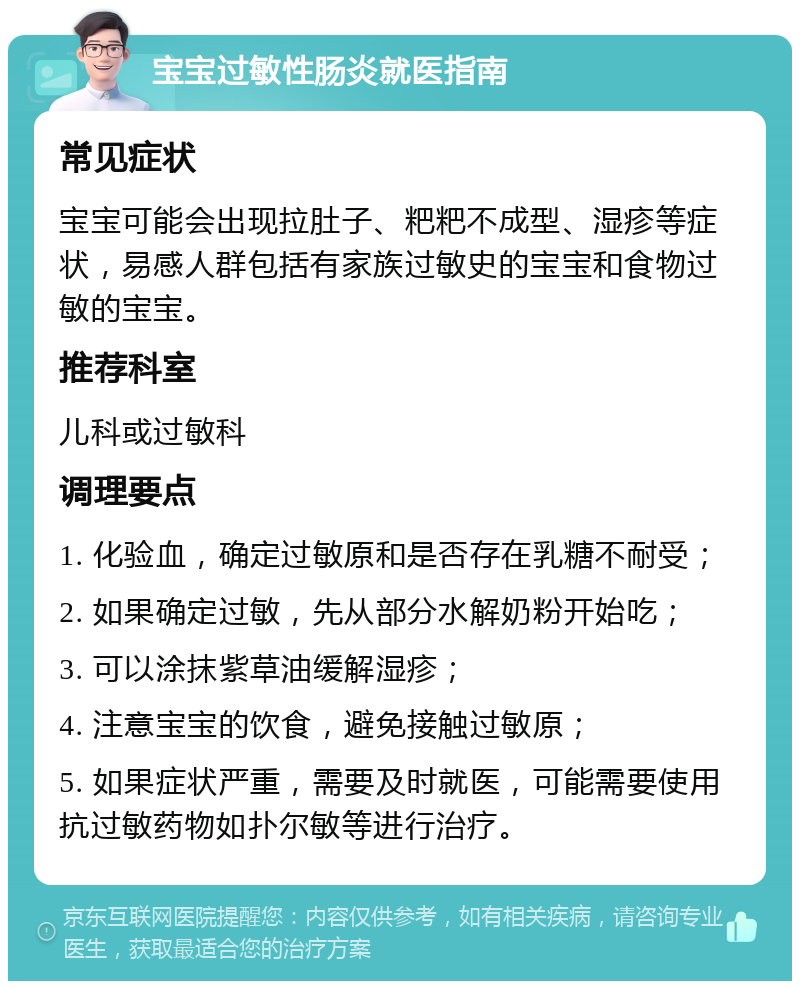 宝宝过敏性肠炎就医指南 常见症状 宝宝可能会出现拉肚子、粑粑不成型、湿疹等症状，易感人群包括有家族过敏史的宝宝和食物过敏的宝宝。 推荐科室 儿科或过敏科 调理要点 1. 化验血，确定过敏原和是否存在乳糖不耐受； 2. 如果确定过敏，先从部分水解奶粉开始吃； 3. 可以涂抹紫草油缓解湿疹； 4. 注意宝宝的饮食，避免接触过敏原； 5. 如果症状严重，需要及时就医，可能需要使用抗过敏药物如扑尔敏等进行治疗。