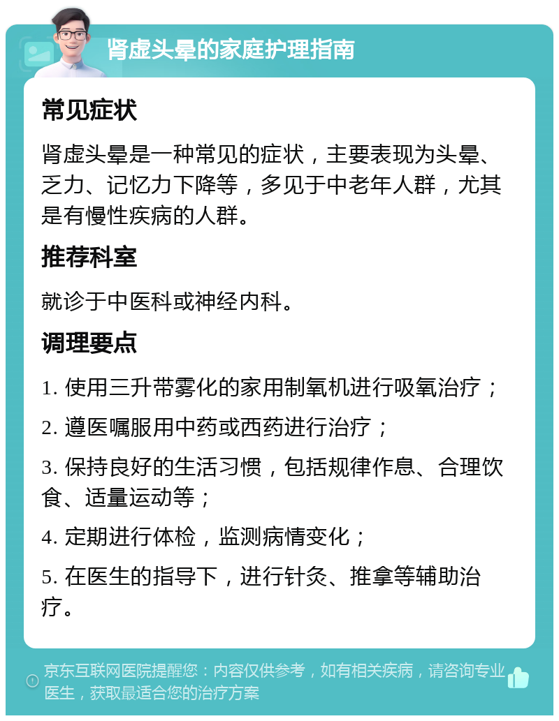 肾虚头晕的家庭护理指南 常见症状 肾虚头晕是一种常见的症状，主要表现为头晕、乏力、记忆力下降等，多见于中老年人群，尤其是有慢性疾病的人群。 推荐科室 就诊于中医科或神经内科。 调理要点 1. 使用三升带雾化的家用制氧机进行吸氧治疗； 2. 遵医嘱服用中药或西药进行治疗； 3. 保持良好的生活习惯，包括规律作息、合理饮食、适量运动等； 4. 定期进行体检，监测病情变化； 5. 在医生的指导下，进行针灸、推拿等辅助治疗。