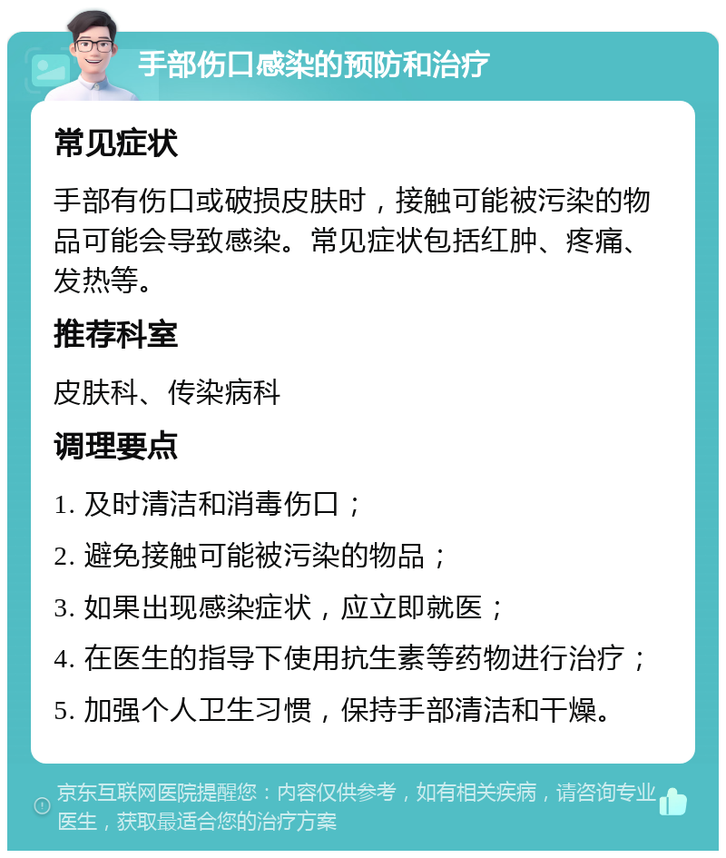 手部伤口感染的预防和治疗 常见症状 手部有伤口或破损皮肤时，接触可能被污染的物品可能会导致感染。常见症状包括红肿、疼痛、发热等。 推荐科室 皮肤科、传染病科 调理要点 1. 及时清洁和消毒伤口； 2. 避免接触可能被污染的物品； 3. 如果出现感染症状，应立即就医； 4. 在医生的指导下使用抗生素等药物进行治疗； 5. 加强个人卫生习惯，保持手部清洁和干燥。