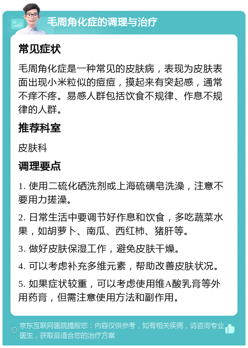 毛周角化症的调理与治疗 常见症状 毛周角化症是一种常见的皮肤病，表现为皮肤表面出现小米粒似的痘痘，摸起来有突起感，通常不痒不疼。易感人群包括饮食不规律、作息不规律的人群。 推荐科室 皮肤科 调理要点 1. 使用二硫化硒洗剂或上海硫磺皂洗澡，注意不要用力搓澡。 2. 日常生活中要调节好作息和饮食，多吃蔬菜水果，如胡萝卜、南瓜、西红柿、猪肝等。 3. 做好皮肤保湿工作，避免皮肤干燥。 4. 可以考虑补充多维元素，帮助改善皮肤状况。 5. 如果症状较重，可以考虑使用维A酸乳膏等外用药膏，但需注意使用方法和副作用。