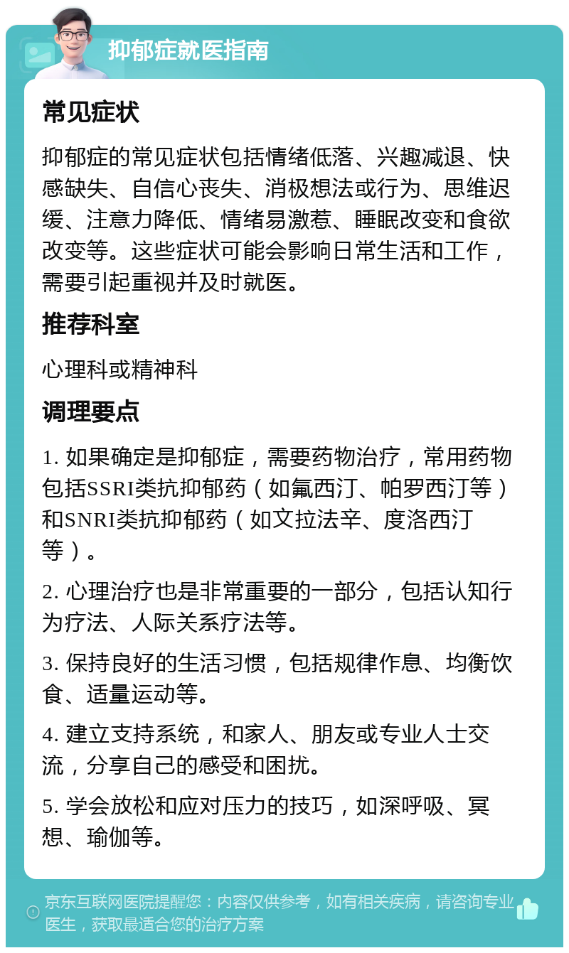 抑郁症就医指南 常见症状 抑郁症的常见症状包括情绪低落、兴趣减退、快感缺失、自信心丧失、消极想法或行为、思维迟缓、注意力降低、情绪易激惹、睡眠改变和食欲改变等。这些症状可能会影响日常生活和工作，需要引起重视并及时就医。 推荐科室 心理科或精神科 调理要点 1. 如果确定是抑郁症，需要药物治疗，常用药物包括SSRI类抗抑郁药（如氟西汀、帕罗西汀等）和SNRI类抗抑郁药（如文拉法辛、度洛西汀等）。 2. 心理治疗也是非常重要的一部分，包括认知行为疗法、人际关系疗法等。 3. 保持良好的生活习惯，包括规律作息、均衡饮食、适量运动等。 4. 建立支持系统，和家人、朋友或专业人士交流，分享自己的感受和困扰。 5. 学会放松和应对压力的技巧，如深呼吸、冥想、瑜伽等。