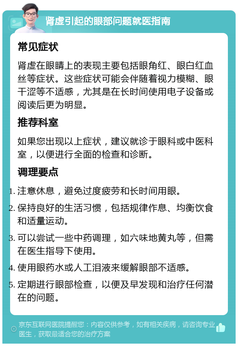 肾虚引起的眼部问题就医指南 常见症状 肾虚在眼睛上的表现主要包括眼角红、眼白红血丝等症状。这些症状可能会伴随着视力模糊、眼干涩等不适感，尤其是在长时间使用电子设备或阅读后更为明显。 推荐科室 如果您出现以上症状，建议就诊于眼科或中医科室，以便进行全面的检查和诊断。 调理要点 注意休息，避免过度疲劳和长时间用眼。 保持良好的生活习惯，包括规律作息、均衡饮食和适量运动。 可以尝试一些中药调理，如六味地黄丸等，但需在医生指导下使用。 使用眼药水或人工泪液来缓解眼部不适感。 定期进行眼部检查，以便及早发现和治疗任何潜在的问题。