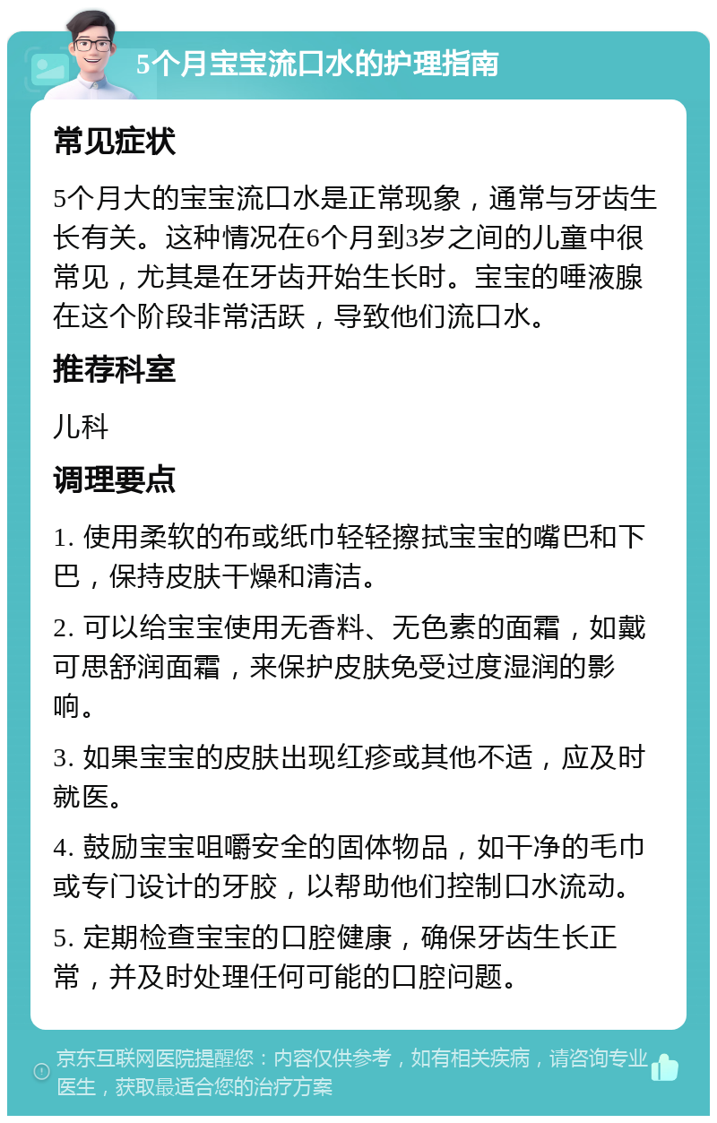 5个月宝宝流口水的护理指南 常见症状 5个月大的宝宝流口水是正常现象，通常与牙齿生长有关。这种情况在6个月到3岁之间的儿童中很常见，尤其是在牙齿开始生长时。宝宝的唾液腺在这个阶段非常活跃，导致他们流口水。 推荐科室 儿科 调理要点 1. 使用柔软的布或纸巾轻轻擦拭宝宝的嘴巴和下巴，保持皮肤干燥和清洁。 2. 可以给宝宝使用无香料、无色素的面霜，如戴可思舒润面霜，来保护皮肤免受过度湿润的影响。 3. 如果宝宝的皮肤出现红疹或其他不适，应及时就医。 4. 鼓励宝宝咀嚼安全的固体物品，如干净的毛巾或专门设计的牙胶，以帮助他们控制口水流动。 5. 定期检查宝宝的口腔健康，确保牙齿生长正常，并及时处理任何可能的口腔问题。