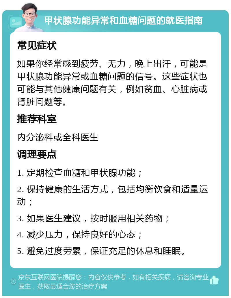 甲状腺功能异常和血糖问题的就医指南 常见症状 如果你经常感到疲劳、无力，晚上出汗，可能是甲状腺功能异常或血糖问题的信号。这些症状也可能与其他健康问题有关，例如贫血、心脏病或肾脏问题等。 推荐科室 内分泌科或全科医生 调理要点 1. 定期检查血糖和甲状腺功能； 2. 保持健康的生活方式，包括均衡饮食和适量运动； 3. 如果医生建议，按时服用相关药物； 4. 减少压力，保持良好的心态； 5. 避免过度劳累，保证充足的休息和睡眠。