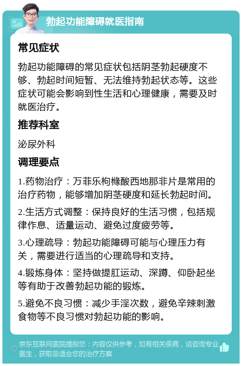 勃起功能障碍就医指南 常见症状 勃起功能障碍的常见症状包括阴茎勃起硬度不够、勃起时间短暂、无法维持勃起状态等。这些症状可能会影响到性生活和心理健康，需要及时就医治疗。 推荐科室 泌尿外科 调理要点 1.药物治疗：万菲乐枸橼酸西地那非片是常用的治疗药物，能够增加阴茎硬度和延长勃起时间。 2.生活方式调整：保持良好的生活习惯，包括规律作息、适量运动、避免过度疲劳等。 3.心理疏导：勃起功能障碍可能与心理压力有关，需要进行适当的心理疏导和支持。 4.锻炼身体：坚持做提肛运动、深蹲、仰卧起坐等有助于改善勃起功能的锻炼。 5.避免不良习惯：减少手淫次数，避免辛辣刺激食物等不良习惯对勃起功能的影响。