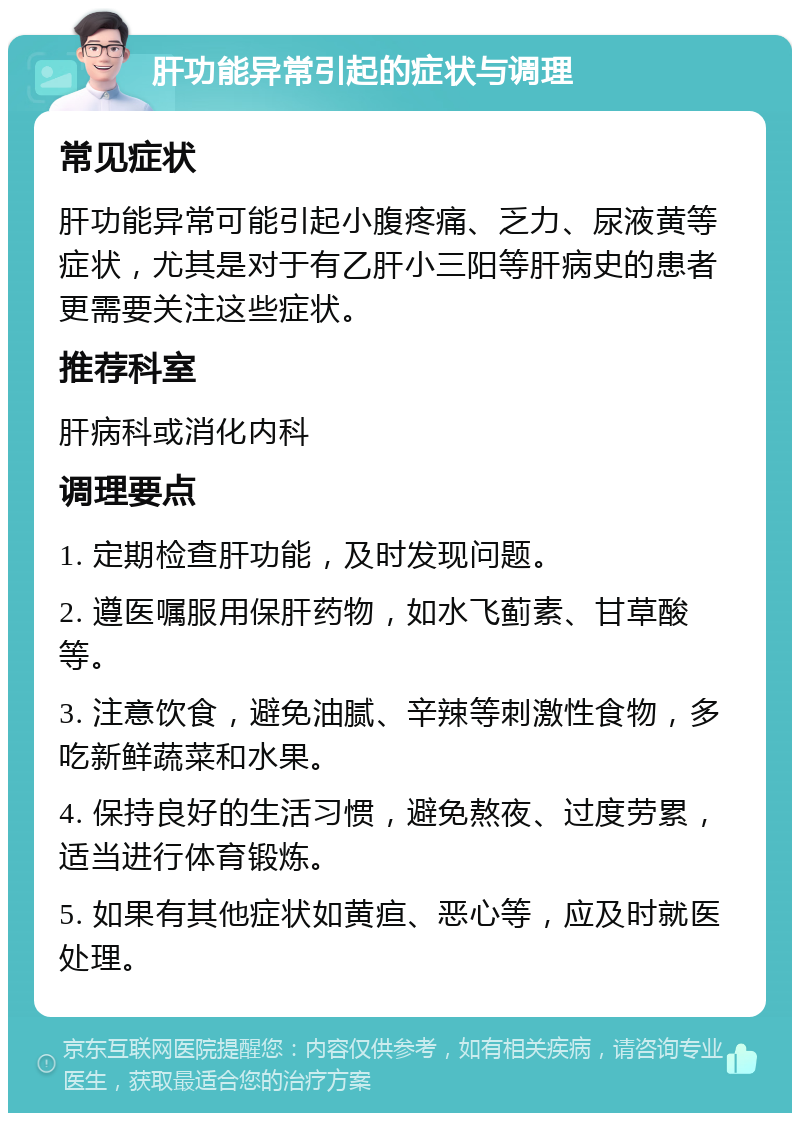 肝功能异常引起的症状与调理 常见症状 肝功能异常可能引起小腹疼痛、乏力、尿液黄等症状，尤其是对于有乙肝小三阳等肝病史的患者更需要关注这些症状。 推荐科室 肝病科或消化内科 调理要点 1. 定期检查肝功能，及时发现问题。 2. 遵医嘱服用保肝药物，如水飞蓟素、甘草酸等。 3. 注意饮食，避免油腻、辛辣等刺激性食物，多吃新鲜蔬菜和水果。 4. 保持良好的生活习惯，避免熬夜、过度劳累，适当进行体育锻炼。 5. 如果有其他症状如黄疸、恶心等，应及时就医处理。