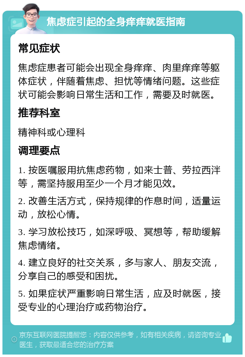 焦虑症引起的全身痒痒就医指南 常见症状 焦虑症患者可能会出现全身痒痒、肉里痒痒等躯体症状，伴随着焦虑、担忧等情绪问题。这些症状可能会影响日常生活和工作，需要及时就医。 推荐科室 精神科或心理科 调理要点 1. 按医嘱服用抗焦虑药物，如来士普、劳拉西泮等，需坚持服用至少一个月才能见效。 2. 改善生活方式，保持规律的作息时间，适量运动，放松心情。 3. 学习放松技巧，如深呼吸、冥想等，帮助缓解焦虑情绪。 4. 建立良好的社交关系，多与家人、朋友交流，分享自己的感受和困扰。 5. 如果症状严重影响日常生活，应及时就医，接受专业的心理治疗或药物治疗。