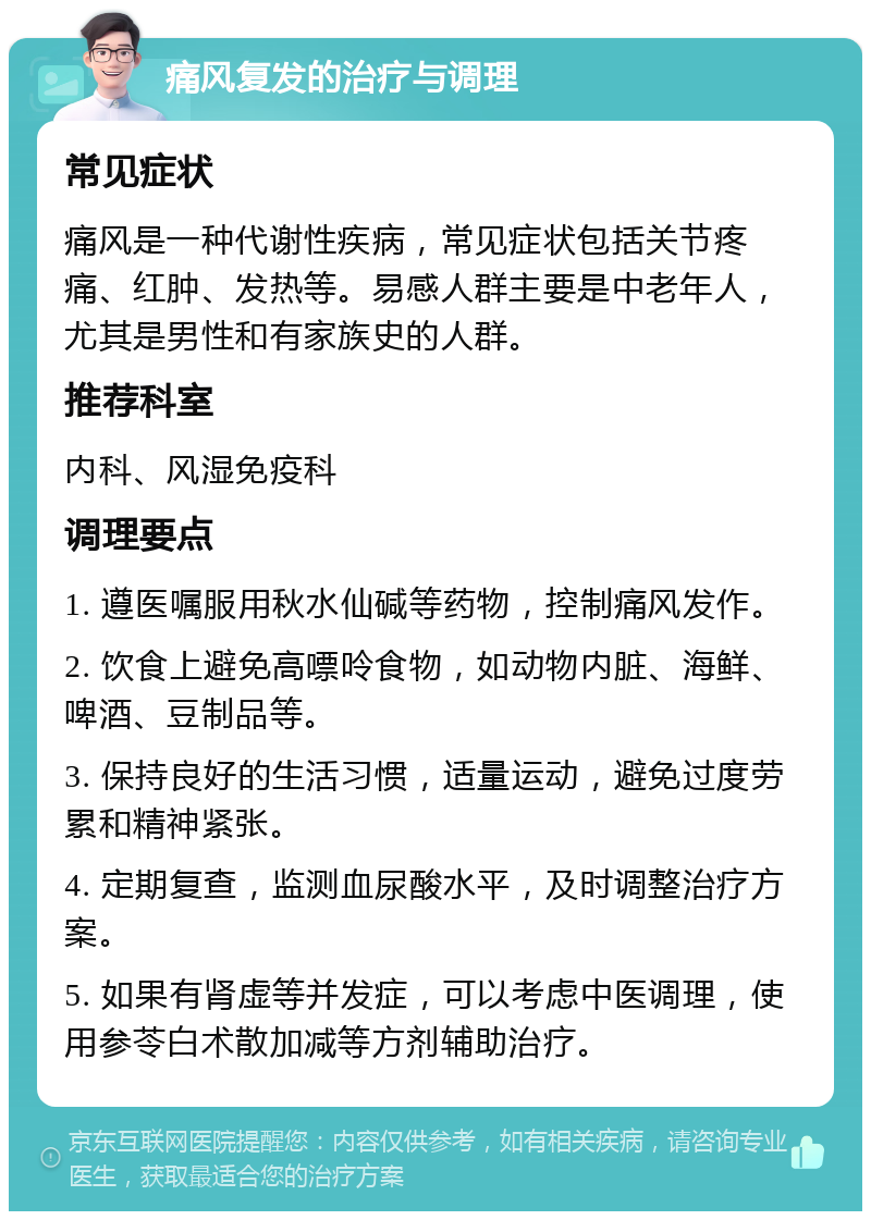 痛风复发的治疗与调理 常见症状 痛风是一种代谢性疾病，常见症状包括关节疼痛、红肿、发热等。易感人群主要是中老年人，尤其是男性和有家族史的人群。 推荐科室 内科、风湿免疫科 调理要点 1. 遵医嘱服用秋水仙碱等药物，控制痛风发作。 2. 饮食上避免高嘌呤食物，如动物内脏、海鲜、啤酒、豆制品等。 3. 保持良好的生活习惯，适量运动，避免过度劳累和精神紧张。 4. 定期复查，监测血尿酸水平，及时调整治疗方案。 5. 如果有肾虚等并发症，可以考虑中医调理，使用参苓白术散加减等方剂辅助治疗。