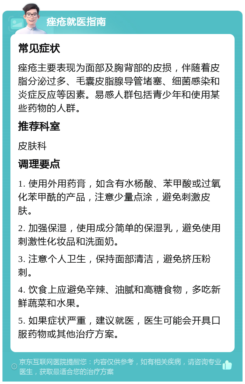 痤疮就医指南 常见症状 痤疮主要表现为面部及胸背部的皮损，伴随着皮脂分泌过多、毛囊皮脂腺导管堵塞、细菌感染和炎症反应等因素。易感人群包括青少年和使用某些药物的人群。 推荐科室 皮肤科 调理要点 1. 使用外用药膏，如含有水杨酸、苯甲酸或过氧化苯甲酰的产品，注意少量点涂，避免刺激皮肤。 2. 加强保湿，使用成分简单的保湿乳，避免使用刺激性化妆品和洗面奶。 3. 注意个人卫生，保持面部清洁，避免挤压粉刺。 4. 饮食上应避免辛辣、油腻和高糖食物，多吃新鲜蔬菜和水果。 5. 如果症状严重，建议就医，医生可能会开具口服药物或其他治疗方案。