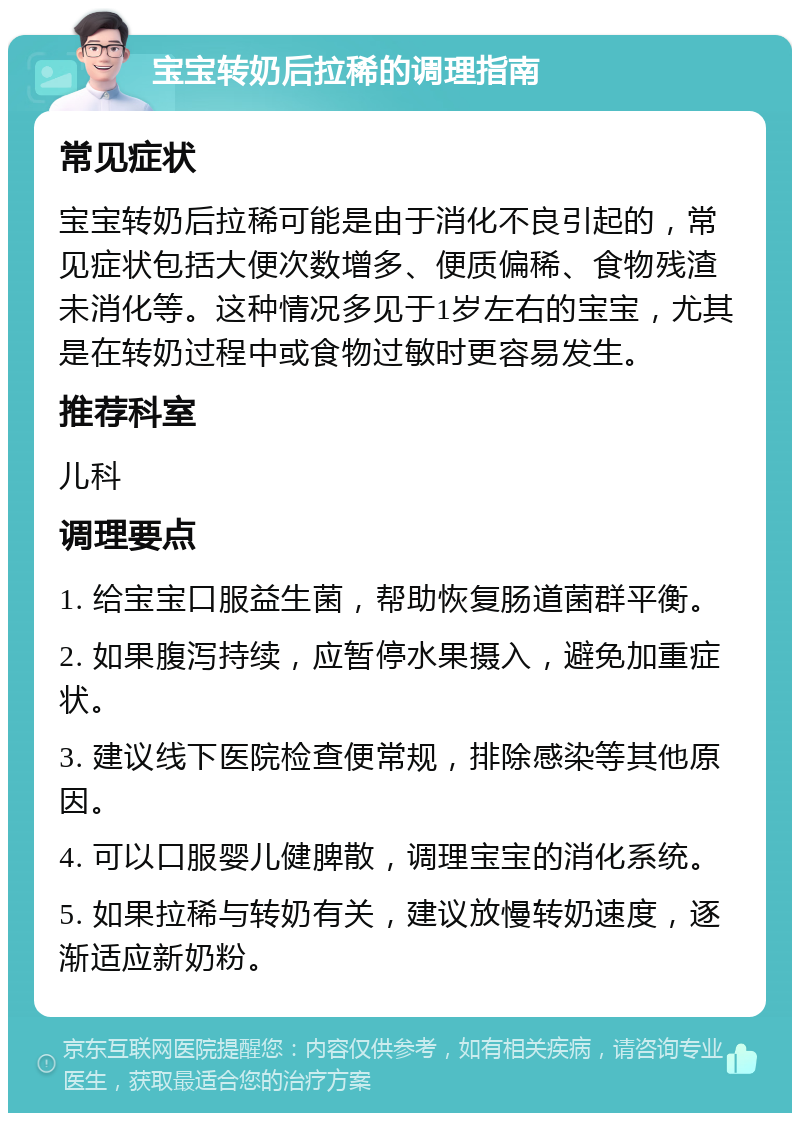 宝宝转奶后拉稀的调理指南 常见症状 宝宝转奶后拉稀可能是由于消化不良引起的，常见症状包括大便次数增多、便质偏稀、食物残渣未消化等。这种情况多见于1岁左右的宝宝，尤其是在转奶过程中或食物过敏时更容易发生。 推荐科室 儿科 调理要点 1. 给宝宝口服益生菌，帮助恢复肠道菌群平衡。 2. 如果腹泻持续，应暂停水果摄入，避免加重症状。 3. 建议线下医院检查便常规，排除感染等其他原因。 4. 可以口服婴儿健脾散，调理宝宝的消化系统。 5. 如果拉稀与转奶有关，建议放慢转奶速度，逐渐适应新奶粉。