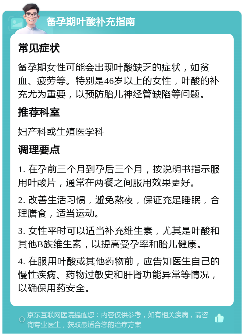 备孕期叶酸补充指南 常见症状 备孕期女性可能会出现叶酸缺乏的症状，如贫血、疲劳等。特别是46岁以上的女性，叶酸的补充尤为重要，以预防胎儿神经管缺陷等问题。 推荐科室 妇产科或生殖医学科 调理要点 1. 在孕前三个月到孕后三个月，按说明书指示服用叶酸片，通常在两餐之间服用效果更好。 2. 改善生活习惯，避免熬夜，保证充足睡眠，合理膳食，适当运动。 3. 女性平时可以适当补充维生素，尤其是叶酸和其他B族维生素，以提高受孕率和胎儿健康。 4. 在服用叶酸或其他药物前，应告知医生自己的慢性疾病、药物过敏史和肝肾功能异常等情况，以确保用药安全。