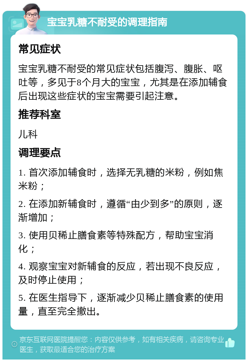 宝宝乳糖不耐受的调理指南 常见症状 宝宝乳糖不耐受的常见症状包括腹泻、腹胀、呕吐等，多见于8个月大的宝宝，尤其是在添加辅食后出现这些症状的宝宝需要引起注意。 推荐科室 儿科 调理要点 1. 首次添加辅食时，选择无乳糖的米粉，例如焦米粉； 2. 在添加新辅食时，遵循“由少到多”的原则，逐渐增加； 3. 使用贝稀止膳食素等特殊配方，帮助宝宝消化； 4. 观察宝宝对新辅食的反应，若出现不良反应，及时停止使用； 5. 在医生指导下，逐渐减少贝稀止膳食素的使用量，直至完全撤出。