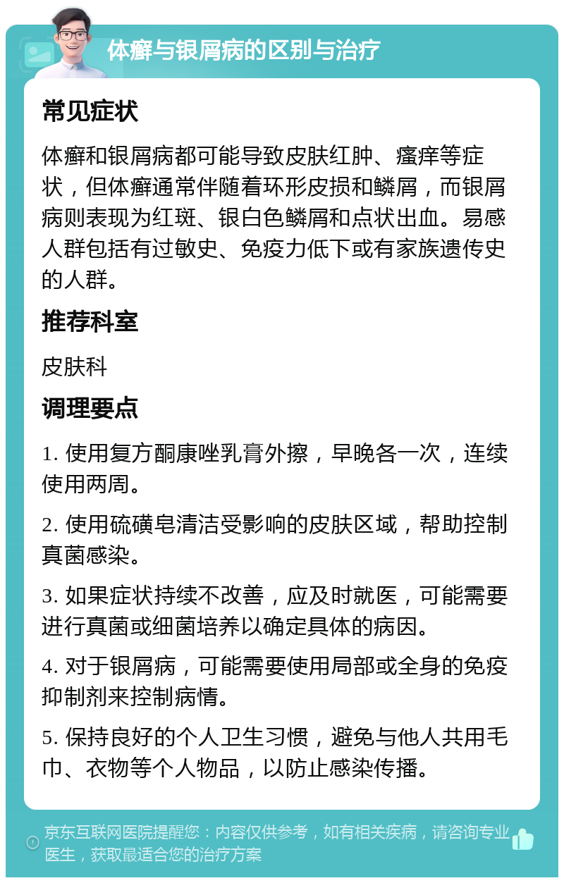 体癣与银屑病的区别与治疗 常见症状 体癣和银屑病都可能导致皮肤红肿、瘙痒等症状，但体癣通常伴随着环形皮损和鳞屑，而银屑病则表现为红斑、银白色鳞屑和点状出血。易感人群包括有过敏史、免疫力低下或有家族遗传史的人群。 推荐科室 皮肤科 调理要点 1. 使用复方酮康唑乳膏外擦，早晚各一次，连续使用两周。 2. 使用硫磺皂清洁受影响的皮肤区域，帮助控制真菌感染。 3. 如果症状持续不改善，应及时就医，可能需要进行真菌或细菌培养以确定具体的病因。 4. 对于银屑病，可能需要使用局部或全身的免疫抑制剂来控制病情。 5. 保持良好的个人卫生习惯，避免与他人共用毛巾、衣物等个人物品，以防止感染传播。