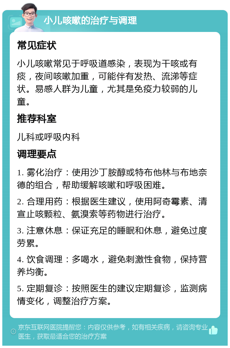 小儿咳嗽的治疗与调理 常见症状 小儿咳嗽常见于呼吸道感染，表现为干咳或有痰，夜间咳嗽加重，可能伴有发热、流涕等症状。易感人群为儿童，尤其是免疫力较弱的儿童。 推荐科室 儿科或呼吸内科 调理要点 1. 雾化治疗：使用沙丁胺醇或特布他林与布地奈德的组合，帮助缓解咳嗽和呼吸困难。 2. 合理用药：根据医生建议，使用阿奇霉素、清宣止咳颗粒、氨溴索等药物进行治疗。 3. 注意休息：保证充足的睡眠和休息，避免过度劳累。 4. 饮食调理：多喝水，避免刺激性食物，保持营养均衡。 5. 定期复诊：按照医生的建议定期复诊，监测病情变化，调整治疗方案。