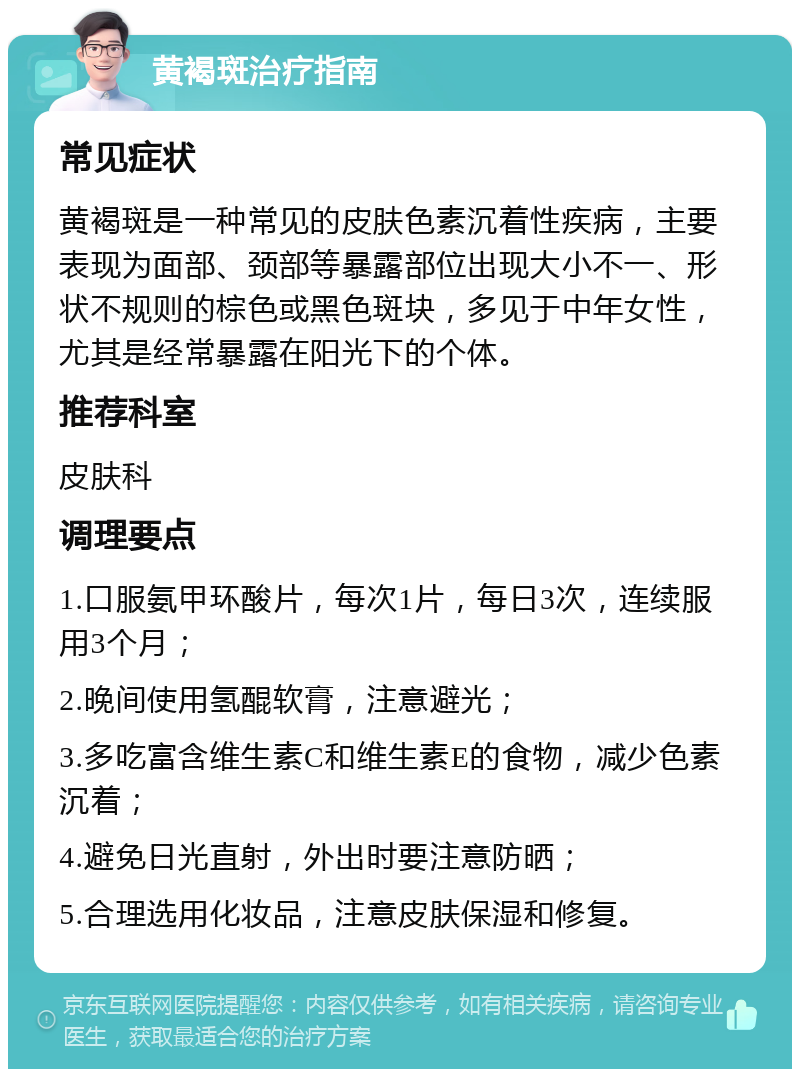 黄褐斑治疗指南 常见症状 黄褐斑是一种常见的皮肤色素沉着性疾病，主要表现为面部、颈部等暴露部位出现大小不一、形状不规则的棕色或黑色斑块，多见于中年女性，尤其是经常暴露在阳光下的个体。 推荐科室 皮肤科 调理要点 1.口服氨甲环酸片，每次1片，每日3次，连续服用3个月； 2.晚间使用氢醌软膏，注意避光； 3.多吃富含维生素C和维生素E的食物，减少色素沉着； 4.避免日光直射，外出时要注意防晒； 5.合理选用化妆品，注意皮肤保湿和修复。