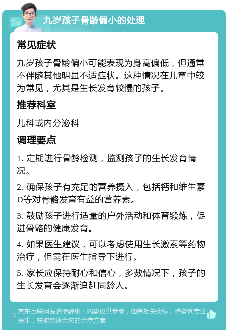 九岁孩子骨龄偏小的处理 常见症状 九岁孩子骨龄偏小可能表现为身高偏低，但通常不伴随其他明显不适症状。这种情况在儿童中较为常见，尤其是生长发育较慢的孩子。 推荐科室 儿科或内分泌科 调理要点 1. 定期进行骨龄检测，监测孩子的生长发育情况。 2. 确保孩子有充足的营养摄入，包括钙和维生素D等对骨骼发育有益的营养素。 3. 鼓励孩子进行适量的户外活动和体育锻炼，促进骨骼的健康发育。 4. 如果医生建议，可以考虑使用生长激素等药物治疗，但需在医生指导下进行。 5. 家长应保持耐心和信心，多数情况下，孩子的生长发育会逐渐追赶同龄人。