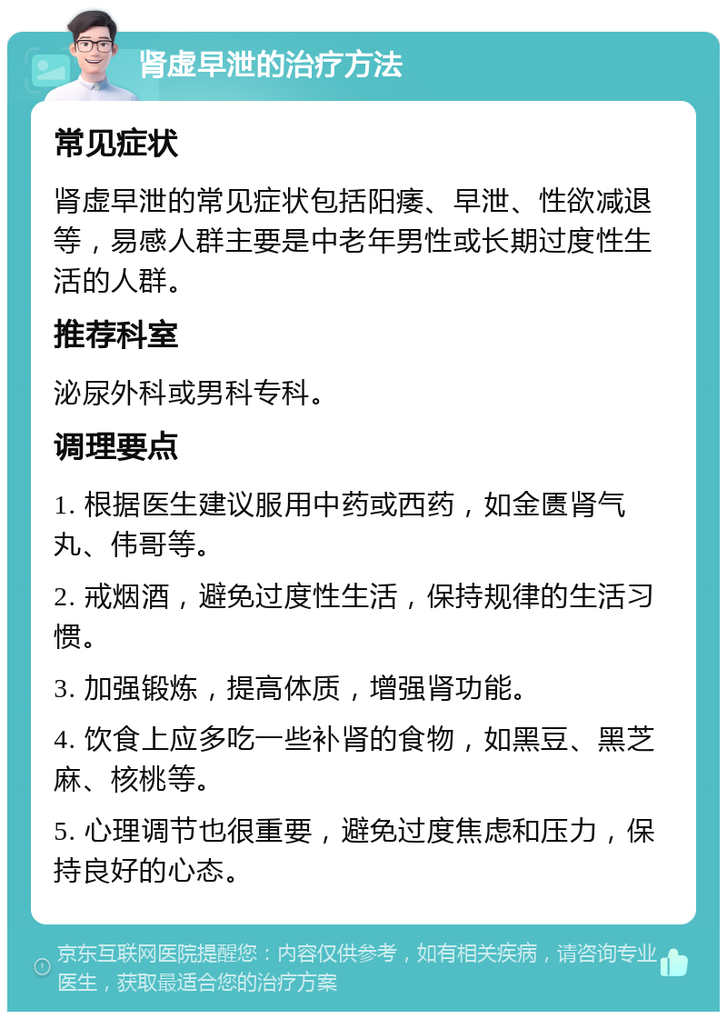 肾虚早泄的治疗方法 常见症状 肾虚早泄的常见症状包括阳痿、早泄、性欲减退等，易感人群主要是中老年男性或长期过度性生活的人群。 推荐科室 泌尿外科或男科专科。 调理要点 1. 根据医生建议服用中药或西药，如金匮肾气丸、伟哥等。 2. 戒烟酒，避免过度性生活，保持规律的生活习惯。 3. 加强锻炼，提高体质，增强肾功能。 4. 饮食上应多吃一些补肾的食物，如黑豆、黑芝麻、核桃等。 5. 心理调节也很重要，避免过度焦虑和压力，保持良好的心态。