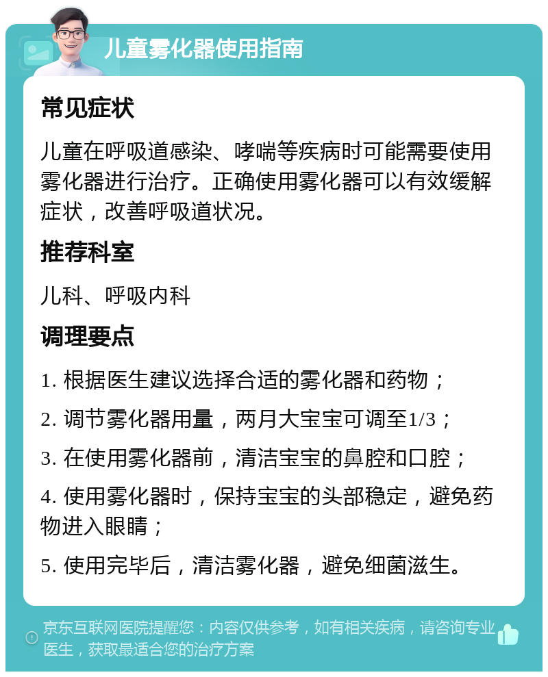 儿童雾化器使用指南 常见症状 儿童在呼吸道感染、哮喘等疾病时可能需要使用雾化器进行治疗。正确使用雾化器可以有效缓解症状，改善呼吸道状况。 推荐科室 儿科、呼吸内科 调理要点 1. 根据医生建议选择合适的雾化器和药物； 2. 调节雾化器用量，两月大宝宝可调至1/3； 3. 在使用雾化器前，清洁宝宝的鼻腔和口腔； 4. 使用雾化器时，保持宝宝的头部稳定，避免药物进入眼睛； 5. 使用完毕后，清洁雾化器，避免细菌滋生。