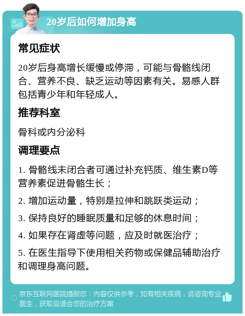 20岁后如何增加身高 常见症状 20岁后身高增长缓慢或停滞，可能与骨骼线闭合、营养不良、缺乏运动等因素有关。易感人群包括青少年和年轻成人。 推荐科室 骨科或内分泌科 调理要点 1. 骨骼线未闭合者可通过补充钙质、维生素D等营养素促进骨骼生长； 2. 增加运动量，特别是拉伸和跳跃类运动； 3. 保持良好的睡眠质量和足够的休息时间； 4. 如果存在肾虚等问题，应及时就医治疗； 5. 在医生指导下使用相关药物或保健品辅助治疗和调理身高问题。