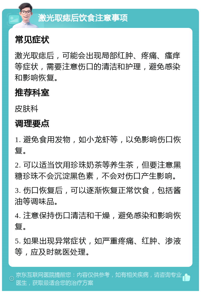 激光取痣后饮食注意事项 常见症状 激光取痣后，可能会出现局部红肿、疼痛、瘙痒等症状，需要注意伤口的清洁和护理，避免感染和影响恢复。 推荐科室 皮肤科 调理要点 1. 避免食用发物，如小龙虾等，以免影响伤口恢复。 2. 可以适当饮用珍珠奶茶等养生茶，但要注意黑糖珍珠不会沉淀黑色素，不会对伤口产生影响。 3. 伤口恢复后，可以逐渐恢复正常饮食，包括酱油等调味品。 4. 注意保持伤口清洁和干燥，避免感染和影响恢复。 5. 如果出现异常症状，如严重疼痛、红肿、渗液等，应及时就医处理。