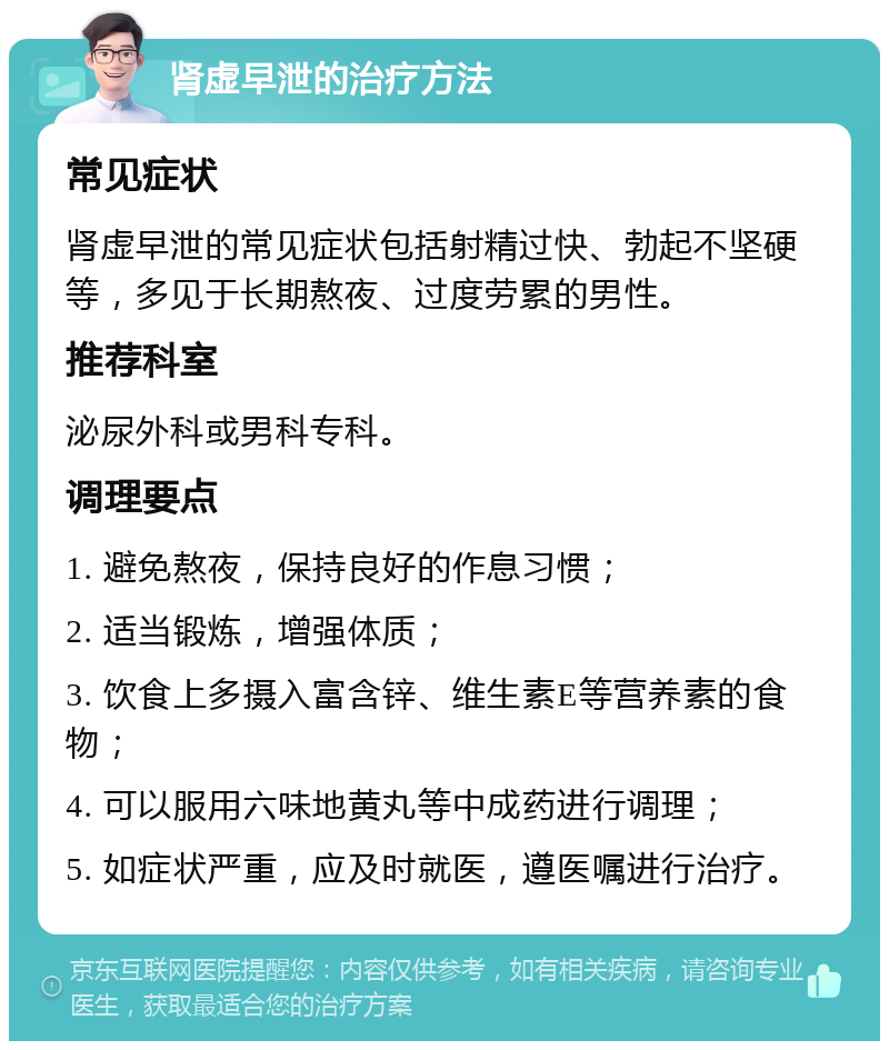 肾虚早泄的治疗方法 常见症状 肾虚早泄的常见症状包括射精过快、勃起不坚硬等，多见于长期熬夜、过度劳累的男性。 推荐科室 泌尿外科或男科专科。 调理要点 1. 避免熬夜，保持良好的作息习惯； 2. 适当锻炼，增强体质； 3. 饮食上多摄入富含锌、维生素E等营养素的食物； 4. 可以服用六味地黄丸等中成药进行调理； 5. 如症状严重，应及时就医，遵医嘱进行治疗。