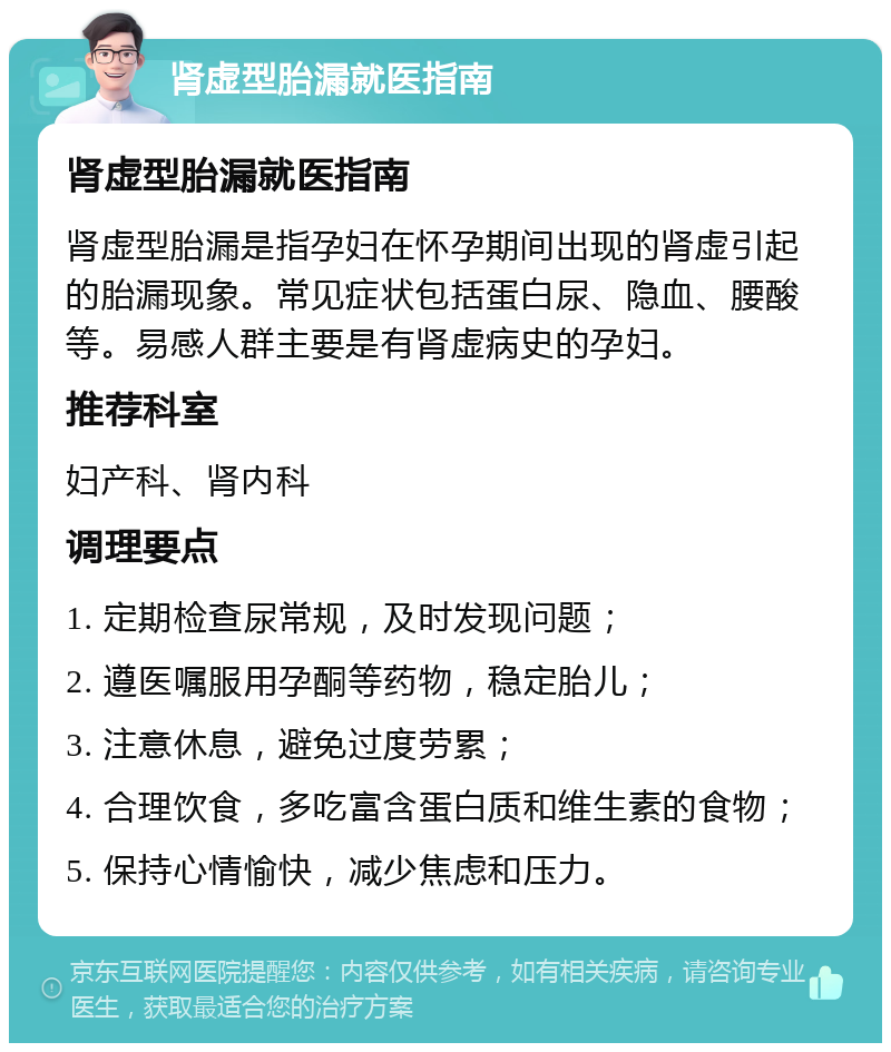 肾虚型胎漏就医指南 肾虚型胎漏就医指南 肾虚型胎漏是指孕妇在怀孕期间出现的肾虚引起的胎漏现象。常见症状包括蛋白尿、隐血、腰酸等。易感人群主要是有肾虚病史的孕妇。 推荐科室 妇产科、肾内科 调理要点 1. 定期检查尿常规，及时发现问题； 2. 遵医嘱服用孕酮等药物，稳定胎儿； 3. 注意休息，避免过度劳累； 4. 合理饮食，多吃富含蛋白质和维生素的食物； 5. 保持心情愉快，减少焦虑和压力。