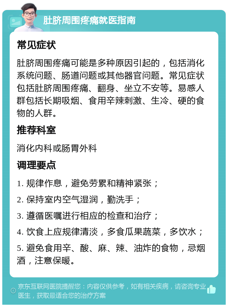 肚脐周围疼痛就医指南 常见症状 肚脐周围疼痛可能是多种原因引起的，包括消化系统问题、肠道问题或其他器官问题。常见症状包括肚脐周围疼痛、翻身、坐立不安等。易感人群包括长期吸烟、食用辛辣刺激、生冷、硬的食物的人群。 推荐科室 消化内科或肠胃外科 调理要点 1. 规律作息，避免劳累和精神紧张； 2. 保持室内空气湿润，勤洗手； 3. 遵循医嘱进行相应的检查和治疗； 4. 饮食上应规律清淡，多食瓜果蔬菜，多饮水； 5. 避免食用辛、酸、麻、辣、油炸的食物，忌烟酒，注意保暖。