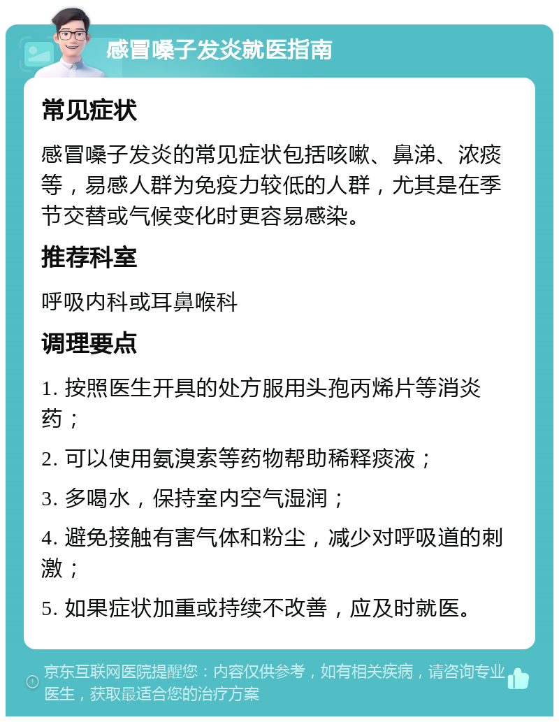 感冒嗓子发炎就医指南 常见症状 感冒嗓子发炎的常见症状包括咳嗽、鼻涕、浓痰等，易感人群为免疫力较低的人群，尤其是在季节交替或气候变化时更容易感染。 推荐科室 呼吸内科或耳鼻喉科 调理要点 1. 按照医生开具的处方服用头孢丙烯片等消炎药； 2. 可以使用氨溴索等药物帮助稀释痰液； 3. 多喝水，保持室内空气湿润； 4. 避免接触有害气体和粉尘，减少对呼吸道的刺激； 5. 如果症状加重或持续不改善，应及时就医。