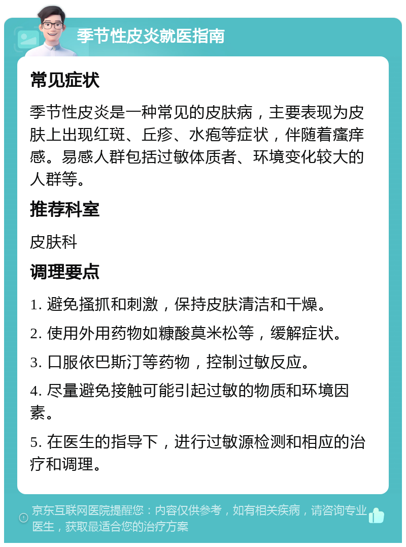 季节性皮炎就医指南 常见症状 季节性皮炎是一种常见的皮肤病，主要表现为皮肤上出现红斑、丘疹、水疱等症状，伴随着瘙痒感。易感人群包括过敏体质者、环境变化较大的人群等。 推荐科室 皮肤科 调理要点 1. 避免搔抓和刺激，保持皮肤清洁和干燥。 2. 使用外用药物如糠酸莫米松等，缓解症状。 3. 口服依巴斯汀等药物，控制过敏反应。 4. 尽量避免接触可能引起过敏的物质和环境因素。 5. 在医生的指导下，进行过敏源检测和相应的治疗和调理。