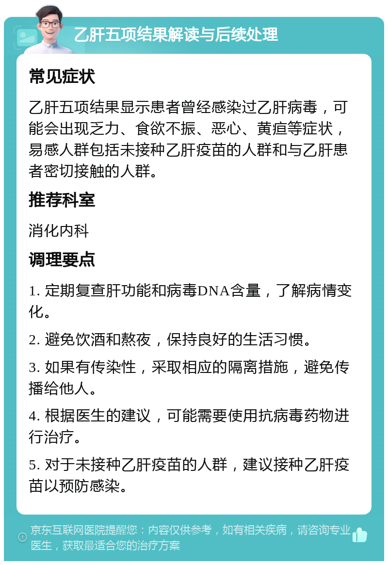 乙肝五项结果解读与后续处理 常见症状 乙肝五项结果显示患者曾经感染过乙肝病毒，可能会出现乏力、食欲不振、恶心、黄疸等症状，易感人群包括未接种乙肝疫苗的人群和与乙肝患者密切接触的人群。 推荐科室 消化内科 调理要点 1. 定期复查肝功能和病毒DNA含量，了解病情变化。 2. 避免饮酒和熬夜，保持良好的生活习惯。 3. 如果有传染性，采取相应的隔离措施，避免传播给他人。 4. 根据医生的建议，可能需要使用抗病毒药物进行治疗。 5. 对于未接种乙肝疫苗的人群，建议接种乙肝疫苗以预防感染。