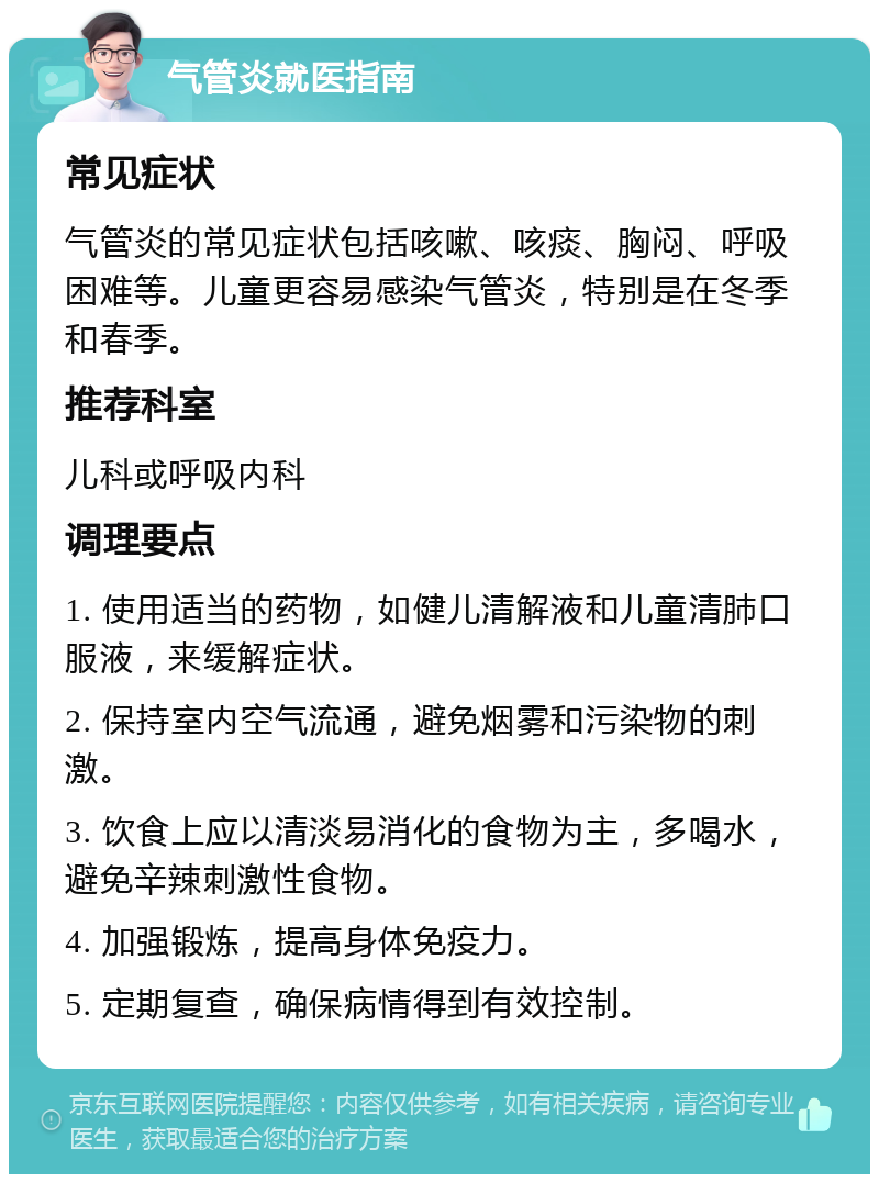 气管炎就医指南 常见症状 气管炎的常见症状包括咳嗽、咳痰、胸闷、呼吸困难等。儿童更容易感染气管炎，特别是在冬季和春季。 推荐科室 儿科或呼吸内科 调理要点 1. 使用适当的药物，如健儿清解液和儿童清肺口服液，来缓解症状。 2. 保持室内空气流通，避免烟雾和污染物的刺激。 3. 饮食上应以清淡易消化的食物为主，多喝水，避免辛辣刺激性食物。 4. 加强锻炼，提高身体免疫力。 5. 定期复查，确保病情得到有效控制。