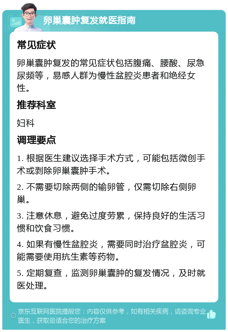 卵巢囊肿复发就医指南 常见症状 卵巢囊肿复发的常见症状包括腹痛、腰酸、尿急尿频等，易感人群为慢性盆腔炎患者和绝经女性。 推荐科室 妇科 调理要点 1. 根据医生建议选择手术方式，可能包括微创手术或剥除卵巢囊肿手术。 2. 不需要切除两侧的输卵管，仅需切除右侧卵巢。 3. 注意休息，避免过度劳累，保持良好的生活习惯和饮食习惯。 4. 如果有慢性盆腔炎，需要同时治疗盆腔炎，可能需要使用抗生素等药物。 5. 定期复查，监测卵巢囊肿的复发情况，及时就医处理。