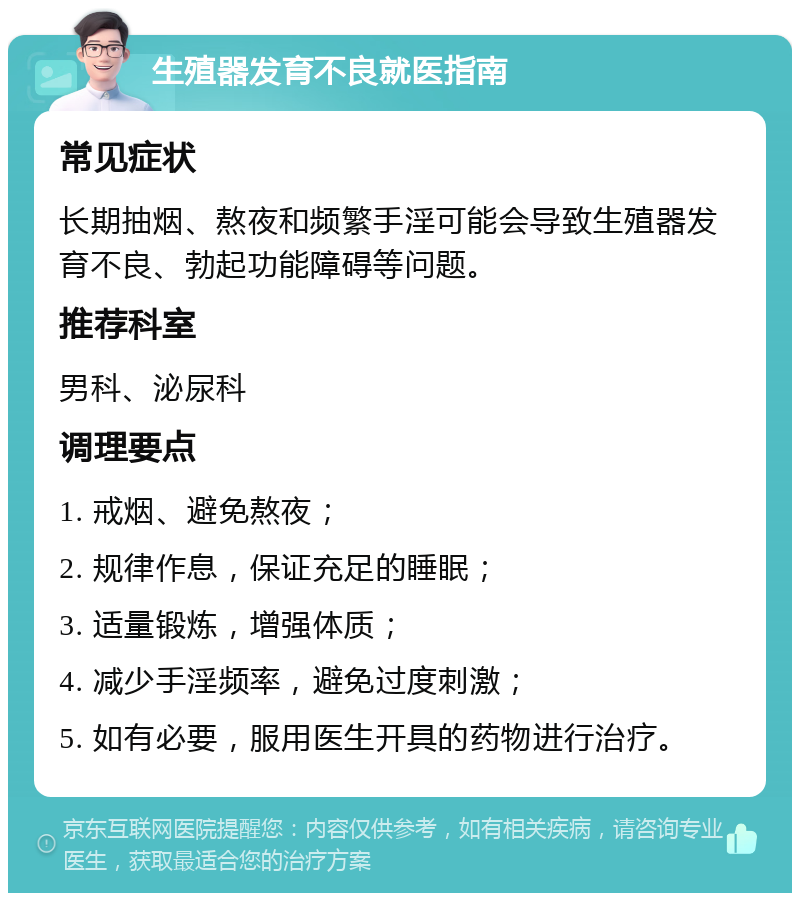 生殖器发育不良就医指南 常见症状 长期抽烟、熬夜和频繁手淫可能会导致生殖器发育不良、勃起功能障碍等问题。 推荐科室 男科、泌尿科 调理要点 1. 戒烟、避免熬夜； 2. 规律作息，保证充足的睡眠； 3. 适量锻炼，增强体质； 4. 减少手淫频率，避免过度刺激； 5. 如有必要，服用医生开具的药物进行治疗。