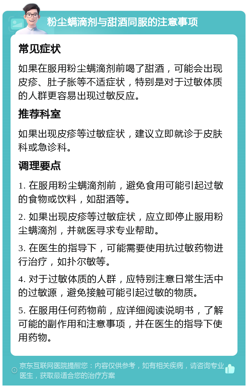 粉尘螨滴剂与甜酒同服的注意事项 常见症状 如果在服用粉尘螨滴剂前喝了甜酒，可能会出现皮疹、肚子胀等不适症状，特别是对于过敏体质的人群更容易出现过敏反应。 推荐科室 如果出现皮疹等过敏症状，建议立即就诊于皮肤科或急诊科。 调理要点 1. 在服用粉尘螨滴剂前，避免食用可能引起过敏的食物或饮料，如甜酒等。 2. 如果出现皮疹等过敏症状，应立即停止服用粉尘螨滴剂，并就医寻求专业帮助。 3. 在医生的指导下，可能需要使用抗过敏药物进行治疗，如扑尔敏等。 4. 对于过敏体质的人群，应特别注意日常生活中的过敏源，避免接触可能引起过敏的物质。 5. 在服用任何药物前，应详细阅读说明书，了解可能的副作用和注意事项，并在医生的指导下使用药物。