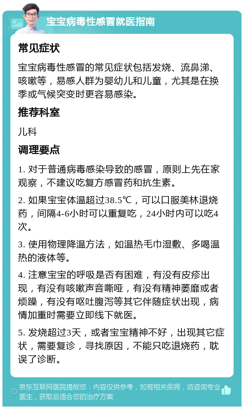 宝宝病毒性感冒就医指南 常见症状 宝宝病毒性感冒的常见症状包括发烧、流鼻涕、咳嗽等，易感人群为婴幼儿和儿童，尤其是在换季或气候突变时更容易感染。 推荐科室 儿科 调理要点 1. 对于普通病毒感染导致的感冒，原则上先在家观察，不建议吃复方感冒药和抗生素。 2. 如果宝宝体温超过38.5℃，可以口服美林退烧药，间隔4-6小时可以重复吃，24小时内可以吃4次。 3. 使用物理降温方法，如温热毛巾湿敷、多喝温热的液体等。 4. 注意宝宝的呼吸是否有困难，有没有皮疹出现，有没有咳嗽声音嘶哑，有没有精神萎靡或者烦躁，有没有呕吐腹泻等其它伴随症状出现，病情加重时需要立即线下就医。 5. 发烧超过3天，或者宝宝精神不好，出现其它症状，需要复诊，寻找原因，不能只吃退烧药，耽误了诊断。