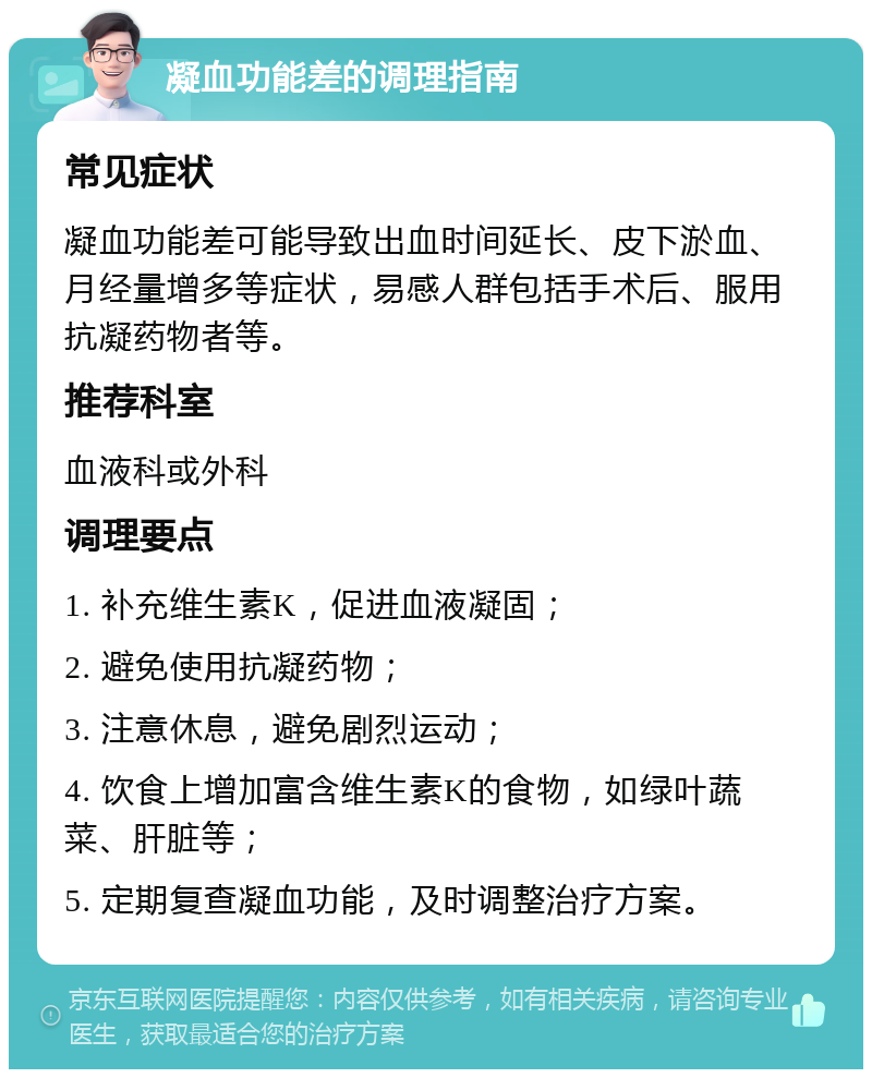 凝血功能差的调理指南 常见症状 凝血功能差可能导致出血时间延长、皮下淤血、月经量增多等症状，易感人群包括手术后、服用抗凝药物者等。 推荐科室 血液科或外科 调理要点 1. 补充维生素K，促进血液凝固； 2. 避免使用抗凝药物； 3. 注意休息，避免剧烈运动； 4. 饮食上增加富含维生素K的食物，如绿叶蔬菜、肝脏等； 5. 定期复查凝血功能，及时调整治疗方案。