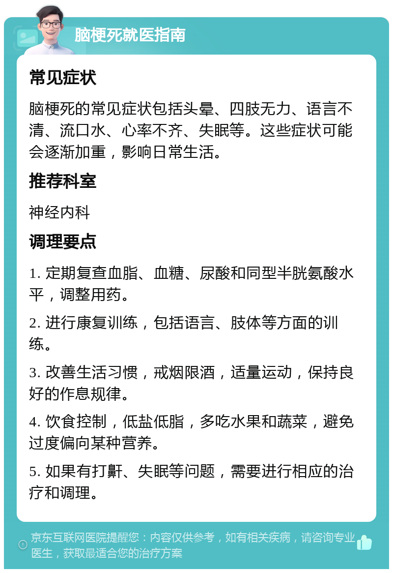 脑梗死就医指南 常见症状 脑梗死的常见症状包括头晕、四肢无力、语言不清、流口水、心率不齐、失眠等。这些症状可能会逐渐加重，影响日常生活。 推荐科室 神经内科 调理要点 1. 定期复查血脂、血糖、尿酸和同型半胱氨酸水平，调整用药。 2. 进行康复训练，包括语言、肢体等方面的训练。 3. 改善生活习惯，戒烟限酒，适量运动，保持良好的作息规律。 4. 饮食控制，低盐低脂，多吃水果和蔬菜，避免过度偏向某种营养。 5. 如果有打鼾、失眠等问题，需要进行相应的治疗和调理。