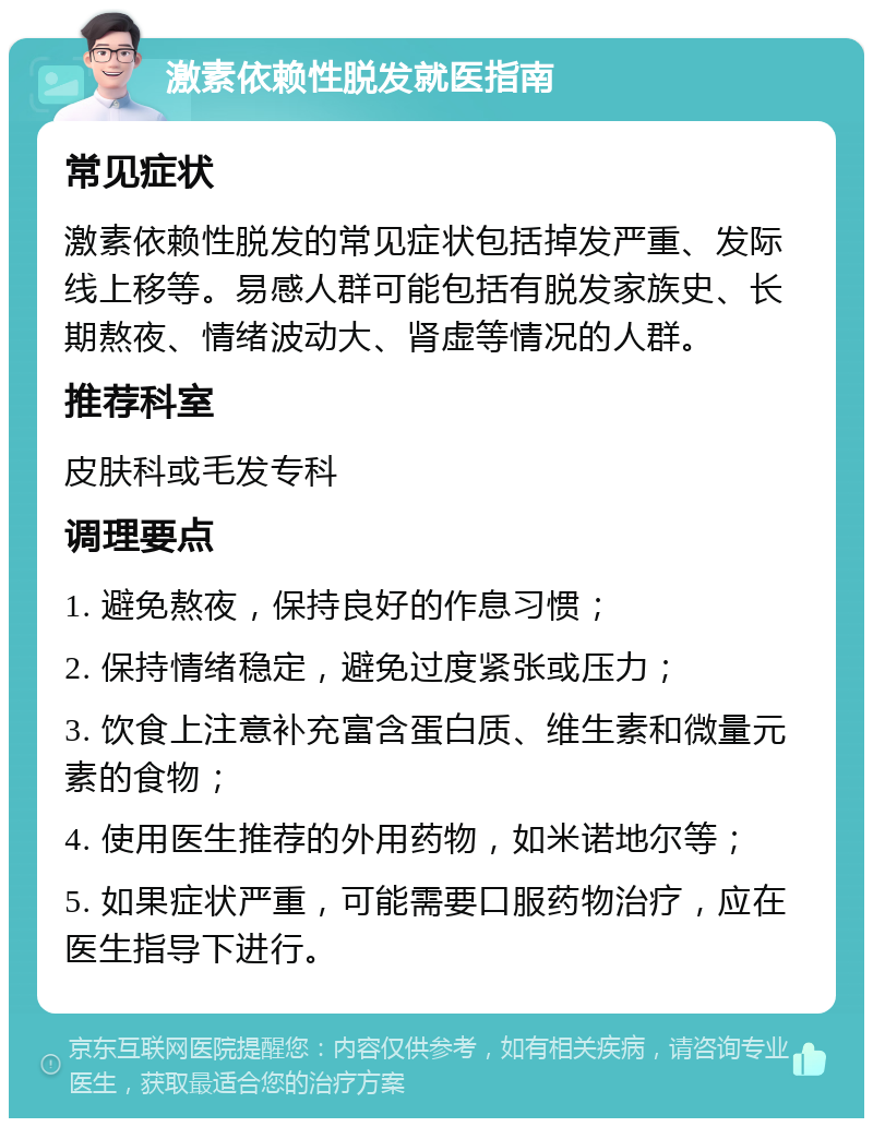 激素依赖性脱发就医指南 常见症状 激素依赖性脱发的常见症状包括掉发严重、发际线上移等。易感人群可能包括有脱发家族史、长期熬夜、情绪波动大、肾虚等情况的人群。 推荐科室 皮肤科或毛发专科 调理要点 1. 避免熬夜，保持良好的作息习惯； 2. 保持情绪稳定，避免过度紧张或压力； 3. 饮食上注意补充富含蛋白质、维生素和微量元素的食物； 4. 使用医生推荐的外用药物，如米诺地尔等； 5. 如果症状严重，可能需要口服药物治疗，应在医生指导下进行。