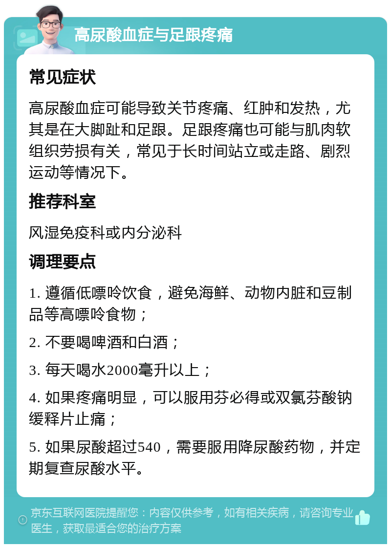 高尿酸血症与足跟疼痛 常见症状 高尿酸血症可能导致关节疼痛、红肿和发热，尤其是在大脚趾和足跟。足跟疼痛也可能与肌肉软组织劳损有关，常见于长时间站立或走路、剧烈运动等情况下。 推荐科室 风湿免疫科或内分泌科 调理要点 1. 遵循低嘌呤饮食，避免海鲜、动物内脏和豆制品等高嘌呤食物； 2. 不要喝啤酒和白酒； 3. 每天喝水2000毫升以上； 4. 如果疼痛明显，可以服用芬必得或双氯芬酸钠缓释片止痛； 5. 如果尿酸超过540，需要服用降尿酸药物，并定期复查尿酸水平。