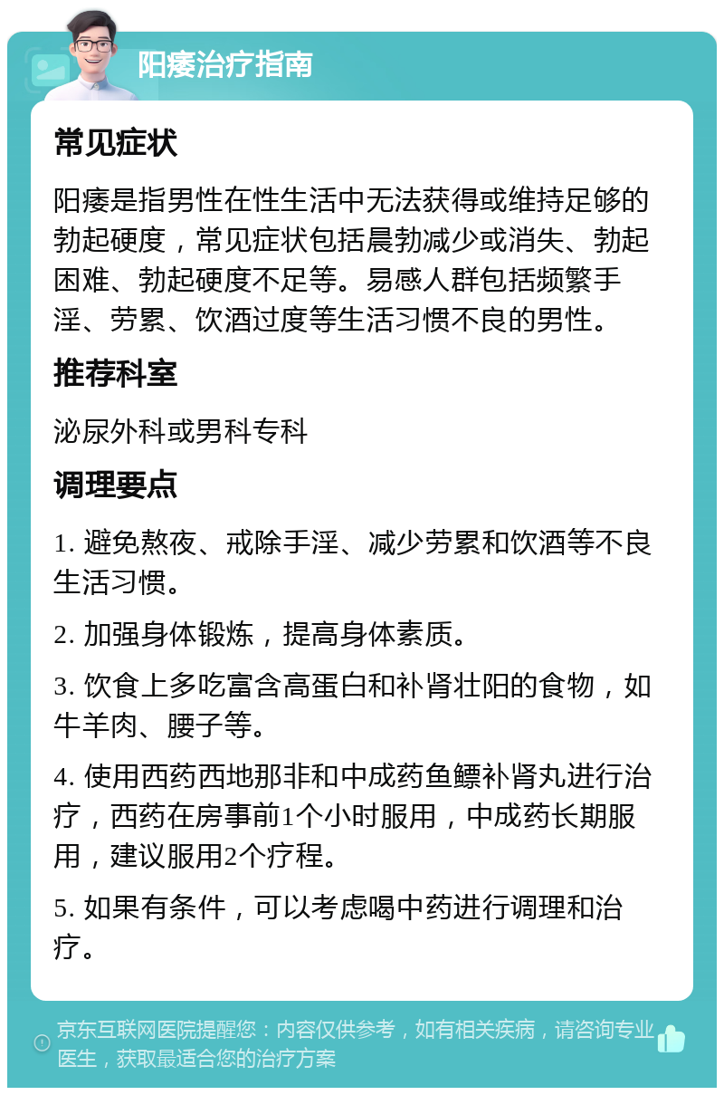 阳痿治疗指南 常见症状 阳痿是指男性在性生活中无法获得或维持足够的勃起硬度，常见症状包括晨勃减少或消失、勃起困难、勃起硬度不足等。易感人群包括频繁手淫、劳累、饮酒过度等生活习惯不良的男性。 推荐科室 泌尿外科或男科专科 调理要点 1. 避免熬夜、戒除手淫、减少劳累和饮酒等不良生活习惯。 2. 加强身体锻炼，提高身体素质。 3. 饮食上多吃富含高蛋白和补肾壮阳的食物，如牛羊肉、腰子等。 4. 使用西药西地那非和中成药鱼鳔补肾丸进行治疗，西药在房事前1个小时服用，中成药长期服用，建议服用2个疗程。 5. 如果有条件，可以考虑喝中药进行调理和治疗。