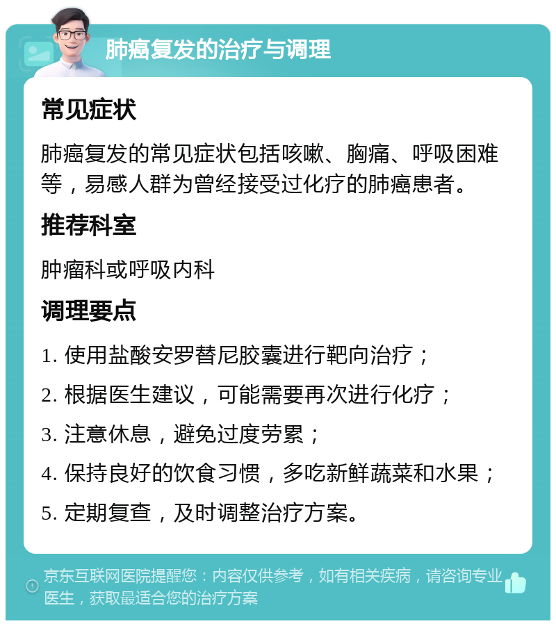 肺癌复发的治疗与调理 常见症状 肺癌复发的常见症状包括咳嗽、胸痛、呼吸困难等，易感人群为曾经接受过化疗的肺癌患者。 推荐科室 肿瘤科或呼吸内科 调理要点 1. 使用盐酸安罗替尼胶囊进行靶向治疗； 2. 根据医生建议，可能需要再次进行化疗； 3. 注意休息，避免过度劳累； 4. 保持良好的饮食习惯，多吃新鲜蔬菜和水果； 5. 定期复查，及时调整治疗方案。