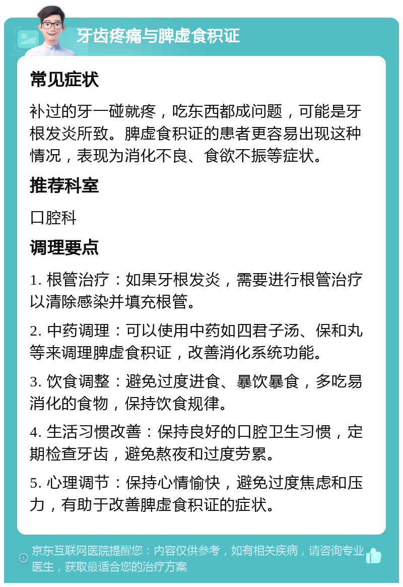 牙齿疼痛与脾虚食积证 常见症状 补过的牙一碰就疼，吃东西都成问题，可能是牙根发炎所致。脾虚食积证的患者更容易出现这种情况，表现为消化不良、食欲不振等症状。 推荐科室 口腔科 调理要点 1. 根管治疗：如果牙根发炎，需要进行根管治疗以清除感染并填充根管。 2. 中药调理：可以使用中药如四君子汤、保和丸等来调理脾虚食积证，改善消化系统功能。 3. 饮食调整：避免过度进食、暴饮暴食，多吃易消化的食物，保持饮食规律。 4. 生活习惯改善：保持良好的口腔卫生习惯，定期检查牙齿，避免熬夜和过度劳累。 5. 心理调节：保持心情愉快，避免过度焦虑和压力，有助于改善脾虚食积证的症状。