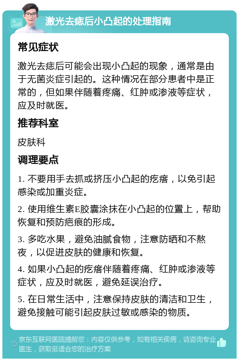 激光去痣后小凸起的处理指南 常见症状 激光去痣后可能会出现小凸起的现象，通常是由于无菌炎症引起的。这种情况在部分患者中是正常的，但如果伴随着疼痛、红肿或渗液等症状，应及时就医。 推荐科室 皮肤科 调理要点 1. 不要用手去抓或挤压小凸起的疙瘩，以免引起感染或加重炎症。 2. 使用维生素E胶囊涂抹在小凸起的位置上，帮助恢复和预防疤痕的形成。 3. 多吃水果，避免油腻食物，注意防晒和不熬夜，以促进皮肤的健康和恢复。 4. 如果小凸起的疙瘩伴随着疼痛、红肿或渗液等症状，应及时就医，避免延误治疗。 5. 在日常生活中，注意保持皮肤的清洁和卫生，避免接触可能引起皮肤过敏或感染的物质。