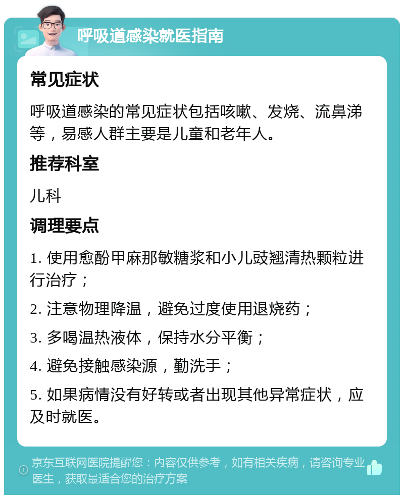 呼吸道感染就医指南 常见症状 呼吸道感染的常见症状包括咳嗽、发烧、流鼻涕等，易感人群主要是儿童和老年人。 推荐科室 儿科 调理要点 1. 使用愈酚甲麻那敏糖浆和小儿豉翘清热颗粒进行治疗； 2. 注意物理降温，避免过度使用退烧药； 3. 多喝温热液体，保持水分平衡； 4. 避免接触感染源，勤洗手； 5. 如果病情没有好转或者出现其他异常症状，应及时就医。