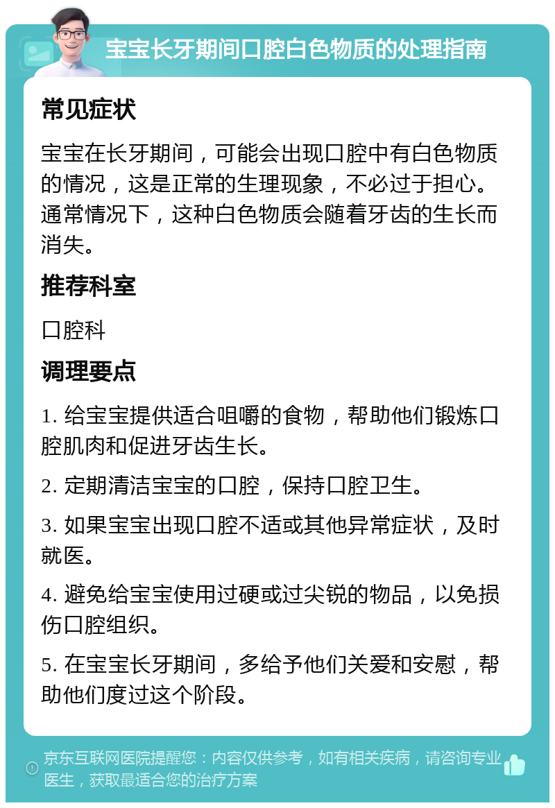 宝宝长牙期间口腔白色物质的处理指南 常见症状 宝宝在长牙期间，可能会出现口腔中有白色物质的情况，这是正常的生理现象，不必过于担心。通常情况下，这种白色物质会随着牙齿的生长而消失。 推荐科室 口腔科 调理要点 1. 给宝宝提供适合咀嚼的食物，帮助他们锻炼口腔肌肉和促进牙齿生长。 2. 定期清洁宝宝的口腔，保持口腔卫生。 3. 如果宝宝出现口腔不适或其他异常症状，及时就医。 4. 避免给宝宝使用过硬或过尖锐的物品，以免损伤口腔组织。 5. 在宝宝长牙期间，多给予他们关爱和安慰，帮助他们度过这个阶段。