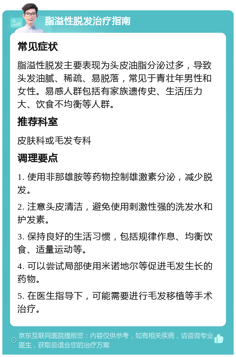 脂溢性脱发治疗指南 常见症状 脂溢性脱发主要表现为头皮油脂分泌过多，导致头发油腻、稀疏、易脱落，常见于青壮年男性和女性。易感人群包括有家族遗传史、生活压力大、饮食不均衡等人群。 推荐科室 皮肤科或毛发专科 调理要点 1. 使用非那雄胺等药物控制雄激素分泌，减少脱发。 2. 注意头皮清洁，避免使用刺激性强的洗发水和护发素。 3. 保持良好的生活习惯，包括规律作息、均衡饮食、适量运动等。 4. 可以尝试局部使用米诺地尔等促进毛发生长的药物。 5. 在医生指导下，可能需要进行毛发移植等手术治疗。