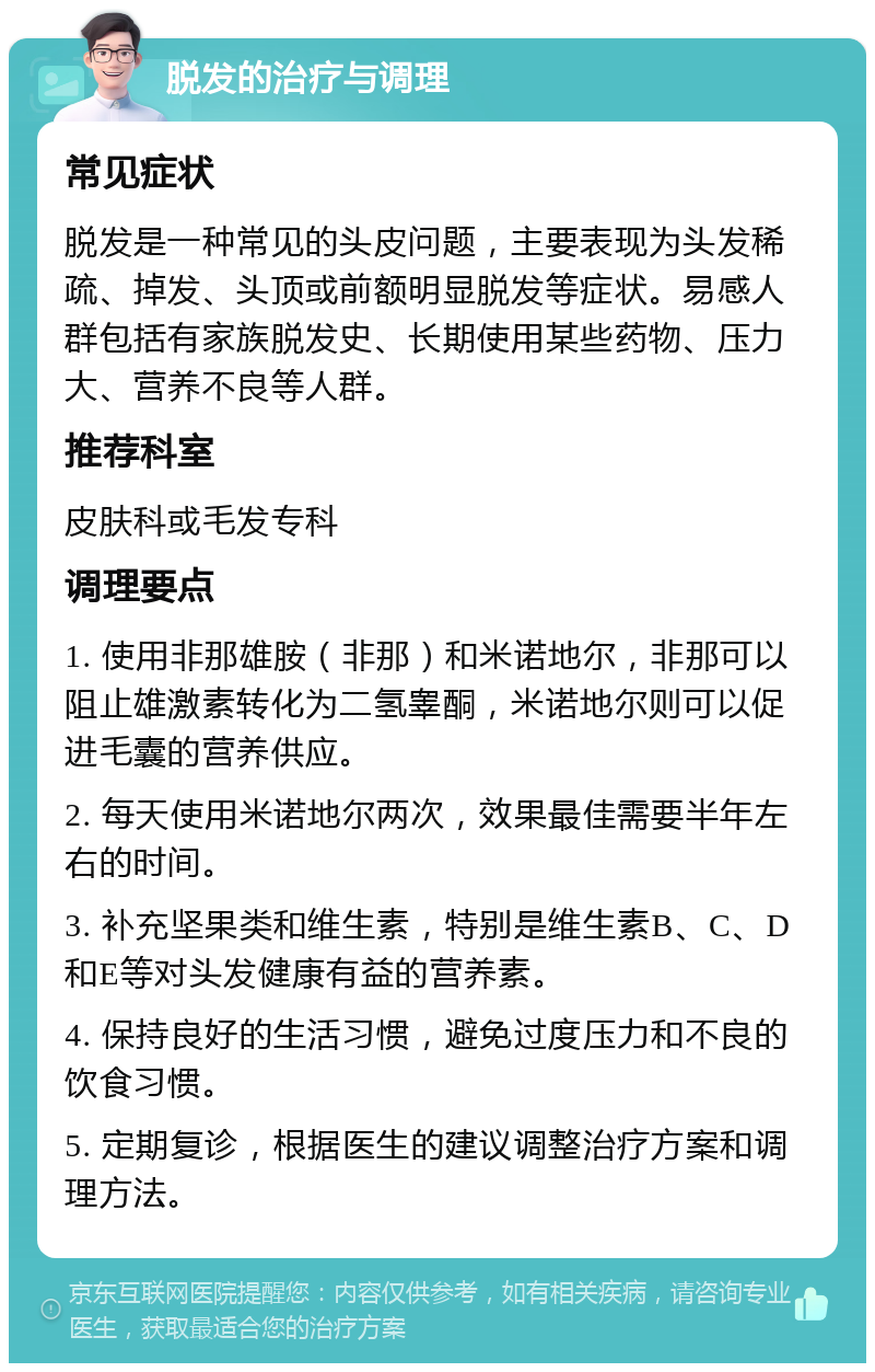 脱发的治疗与调理 常见症状 脱发是一种常见的头皮问题，主要表现为头发稀疏、掉发、头顶或前额明显脱发等症状。易感人群包括有家族脱发史、长期使用某些药物、压力大、营养不良等人群。 推荐科室 皮肤科或毛发专科 调理要点 1. 使用非那雄胺（非那）和米诺地尔，非那可以阻止雄激素转化为二氢睾酮，米诺地尔则可以促进毛囊的营养供应。 2. 每天使用米诺地尔两次，效果最佳需要半年左右的时间。 3. 补充坚果类和维生素，特别是维生素B、C、D和E等对头发健康有益的营养素。 4. 保持良好的生活习惯，避免过度压力和不良的饮食习惯。 5. 定期复诊，根据医生的建议调整治疗方案和调理方法。