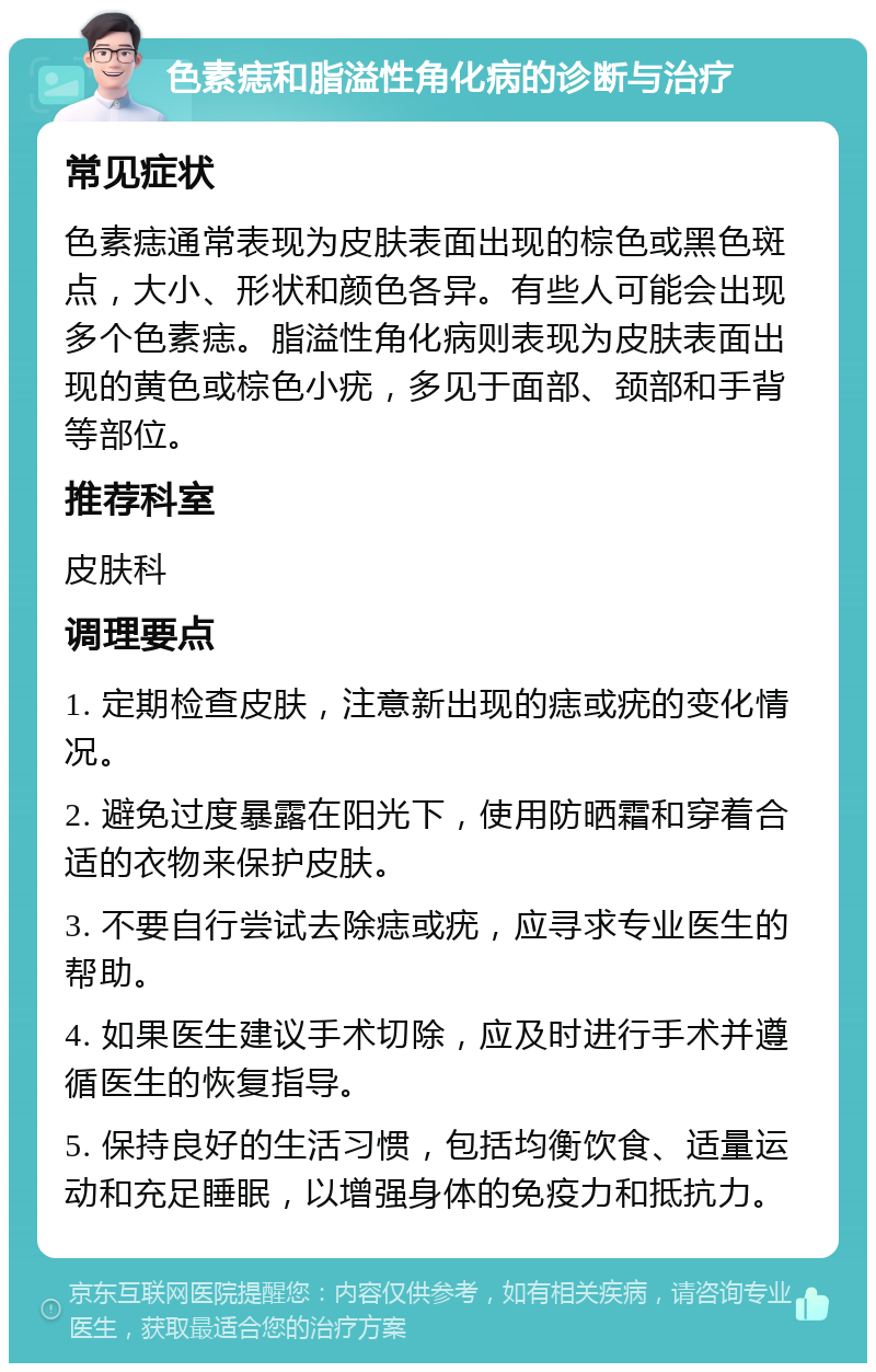 色素痣和脂溢性角化病的诊断与治疗 常见症状 色素痣通常表现为皮肤表面出现的棕色或黑色斑点，大小、形状和颜色各异。有些人可能会出现多个色素痣。脂溢性角化病则表现为皮肤表面出现的黄色或棕色小疣，多见于面部、颈部和手背等部位。 推荐科室 皮肤科 调理要点 1. 定期检查皮肤，注意新出现的痣或疣的变化情况。 2. 避免过度暴露在阳光下，使用防晒霜和穿着合适的衣物来保护皮肤。 3. 不要自行尝试去除痣或疣，应寻求专业医生的帮助。 4. 如果医生建议手术切除，应及时进行手术并遵循医生的恢复指导。 5. 保持良好的生活习惯，包括均衡饮食、适量运动和充足睡眠，以增强身体的免疫力和抵抗力。