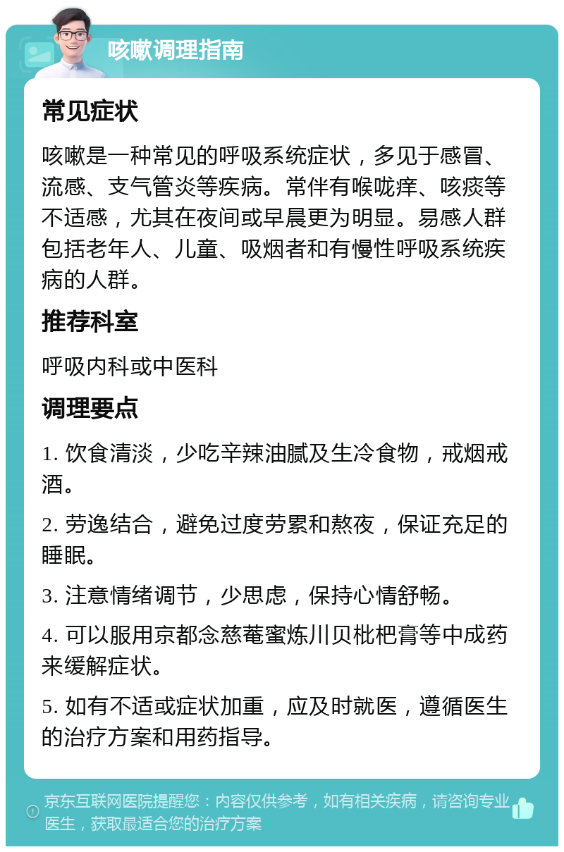 咳嗽调理指南 常见症状 咳嗽是一种常见的呼吸系统症状，多见于感冒、流感、支气管炎等疾病。常伴有喉咙痒、咳痰等不适感，尤其在夜间或早晨更为明显。易感人群包括老年人、儿童、吸烟者和有慢性呼吸系统疾病的人群。 推荐科室 呼吸内科或中医科 调理要点 1. 饮食清淡，少吃辛辣油腻及生冷食物，戒烟戒酒。 2. 劳逸结合，避免过度劳累和熬夜，保证充足的睡眠。 3. 注意情绪调节，少思虑，保持心情舒畅。 4. 可以服用京都念慈菴蜜炼川贝枇杷膏等中成药来缓解症状。 5. 如有不适或症状加重，应及时就医，遵循医生的治疗方案和用药指导。